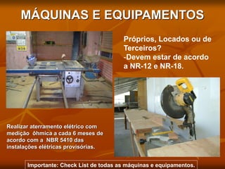 MÁQUINAS E EQUIPAMENTOS
Realizar aterramento elétrico com
medição ôhmica a cada 6 meses de
acordo com a NBR 5410 das
instalações elétricas provisórias.
Próprios, Locados ou de
Terceiros?
-Devem estar de acordo
a NR-12 e NR-18.
Importante: Check List de todas as máquinas e equipamentos.
 