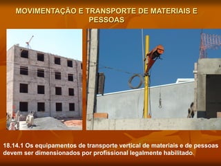 MOVIMENTAÇÃO E TRANSPORTE DE MATERIAIS E
PESSOAS
18.14.1 Os equipamentos de transporte vertical de materiais e de pessoas
devem ser dimensionados por profissional legalmente habilitado.
 