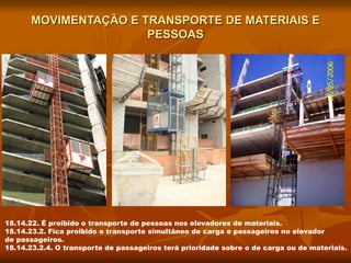 MOVIMENTAÇÃO E TRANSPORTE DE MATERIAIS E
PESSOAS
18.14.22. É proibido o transporte de pessoas nos elevadores de materiais.
18.14.23.2. Fica proibido o transporte simultâneo de carga e passageiros no elevador
de passageiros.
18.14.23.2.4. O transporte de passageiros terá prioridade sobre o de carga ou de materiais.
 