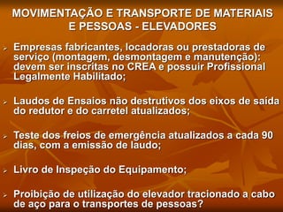 MOVIMENTAÇÃO E TRANSPORTE DE MATERIAIS
E PESSOAS - ELEVADORES
 Empresas fabricantes, locadoras ou prestadoras de
serviço (montagem, desmontagem e manutenção):
devem ser inscritas no CREA e possuir Profissional
Legalmente Habilitado;
 Laudos de Ensaios não destrutivos dos eixos de saída
do redutor e do carretel atualizados;
 Teste dos freios de emergência atualizados a cada 90
dias, com a emissão de laudo;
 Livro de Inspeção do Equipamento;
 Proibição de utilização do elevador tracionado a cabo
de aço para o transportes de pessoas?
 