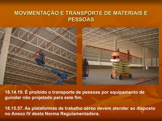 MOVIMENTAÇÃO E TRANSPORTE DE MATERIAIS E
PESSOAS
18.14.19. É proibido o transporte de pessoas por equipamento de
guindar não projetado para este fim.
18.15.57. As plataformas de trabalho aéreo devem atender ao disposto
no Anexo IV desta Norma Regulamentadora.
 