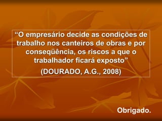 Obrigado.
“O empresário decide as condições de
trabalho nos canteiros de obras e por
conseqüência, os riscos a que o
trabalhador ficará exposto”
(DOURADO, A.G., 2008)
 