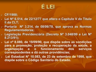 É LEI
 CF/1988;
 Lei Nº 6.514, de 22/12/77 que altera o Capítulo V do Título
II da CLT;
 Portaria Nº 3.214, de 08/06/78, que aprova as Normas
Regulamentadoras;
 Legislação Previdenciária (Decreto Nº 3.048/99 e Lei Nº
8.213/91);
 Lei nº 8.080, de 19/09/90, que dispõe sobre as condições
para a promoção, proteção e recuperação da saúde, a
organização e o funcionamento dos serviços
correspondentes e dá outras providências;
 Lei Estadual N° 10.083, de 23 de setembro de 1998, que
dispõe sobre o Código Sanitário do Estado.
 