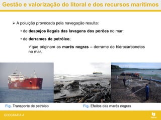 Gestão e valorização do litoral e dos recursos marítimos
 A poluição provocada pela navegação resulta:
• de despejos ilegais das lavagens dos porões no mar;
• de derrames de petróleo;
que originam as marés negras – derrame de hidrocarbonetos
no mar.
Fig. Efeitos das marés negrasFig. Transporte de petróleo
 
