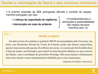 Gestão e valorização do litoral e dos recursos marítimos
• o reforço da capacidade de vigilância;
• intervenção em caso de acidente
 A enorme extensão da ZEE portuguesa dificulta o controlo do espaço
marítimo português, por isso:
• é fundamental para a
otimização e sustentabilidade
dos nossos recursos
marinhos (doc. 2).
 