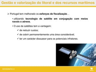 Gestão e valorização do litoral e dos recursos marítimos
 Portugal tem melhorado os esforços de fiscalização…
• utilizando tecnologia de satélite em conjugação com meios
navais e aéreos.
• O uso de satélites tem a vantagem:
 de reduzir custos;
 de cobrir permanentemente uma área considerável;
 ter um carácter dissuasor para os potenciais infratores.
 