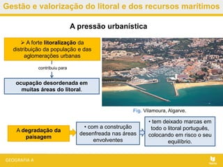 Gestão e valorização do litoral e dos recursos marítimos
• tem deixado marcas em
todo o litoral português,
colocando em risco o seu
equilíbrio.
A pressão urbanística
Fig. Vilamoura, Algarve.
 A forte litoralização da
distribuição da população e das
aglomerações urbanas
contribuiu para
ocupação desordenada em
muitas áreas do litoral.
A degradação da
paisagem
• com a construção
desenfreada nas áreas
envolventes
 