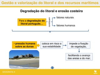 Gestão e valorização do litoral e dos recursos marítimos
Para a degradação do
litoral português…
Degradação do litoral e erosão costeira
impede a fixação
de vegetação,
fatores humanos
contribuem
fatores naturais
• pressão humana
sobre as dunas
coloca em risco a
sua estabilidade
facilitando o avanço
das areias e do mar;
 