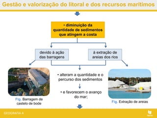 • e favorecem o avanço
do mar;
Gestão e valorização do litoral e dos recursos marítimos
• diminuição da
quantidade de sedimentos
que atingem a costa
devido à ação
das barragens
à extração de
areias dos rios
• alteram a quantidade e o
percurso dos sedimentos
Fig. Barragem de
castelo de bode Fig. Extração de areias
 