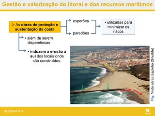 Gestão e valorização do litoral e dos recursos marítimos
 As obras de proteção e
sustentação da costa
esporões
paredões
• utilizadas para
minimizar os
riscos
• além de serem
dispendiosas
• induzem a erosão a
sul dos locais onde
são construídos.
Fig.VistaaéreaEspinho(Silvalde)
 