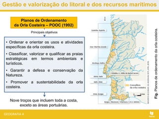 Gestão e valorização do litoral e dos recursos marítimos
• Ordenar e orientar os usos e atividades
específicas da orla costeira.
• Classificar, valorizar e qualificar as praias
estratégicas em termos ambientais e
turísticos.
• Garantir a defesa e conservação da
Natureza.
• Promover a sustentabilidade da orla
costeira.
Planos de Ordenamento
da Orla Costeira – POOC (1992)
Nove troços que incluem toda a costa,
exceto as áreas portuárias.
Fig.Planosdeordenamentodaorlacosteira.
Principais objetivos
 