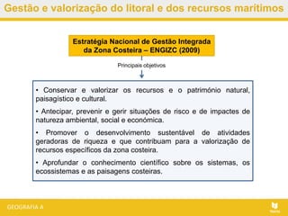Gestão e valorização do litoral e dos recursos marítimos
Estratégia Nacional de Gestão Integrada
da Zona Costeira – ENGIZC (2009)
• Conservar e valorizar os recursos e o património natural,
paisagístico e cultural.
• Antecipar, prevenir e gerir situações de risco e de impactes de
natureza ambiental, social e económica.
• Promover o desenvolvimento sustentável de atividades
geradoras de riqueza e que contribuam para a valorização de
recursos específicos da zona costeira.
• Aprofundar o conhecimento científico sobre os sistemas, os
ecossistemas e as paisagens costeiras.
Principais objetivos
 