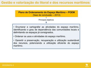 Gestão e valorização do litoral e dos recursos marítimos
Plano de Ordenamento do Espaço Marítimo – POEM
(fase de conclusão – 2013)
• Enumerar e cartografar as atividades do espaço marítimo,
identificando o grau de dependência das comunidades locais e
delimitando os espaços já consignados.
• Ordenar os usos e atividades do espaço marítimo.
• Garantir a preservação, recuperação e utilização sustentável
dos recursos, potenciando a utilização eficiente do espaço
marítimo.
Principais objetivos
 