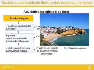 Gestão e valorização do litoral e dos recursos marítimos
 falta de um projeto
de desenvolvimento
sustentado.
Atividades turísticas e de lazer
• inegáveis capacidades
turísticas
Litoral português
 potencializadas pela
amenidade do clima.
• grande
desenvolvimento do
turismo de sol e praia
 a partir da década
de sessenta.
• efeitos negativos, em
particular no Algarve
Fig. Carvoeiro - Algarve
 