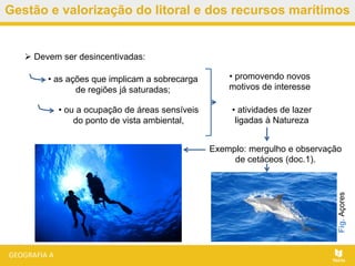 Gestão e valorização do litoral e dos recursos marítimos
 Devem ser desincentivadas:
Exemplo: mergulho e observação
de cetáceos (doc.1).
• as ações que implicam a sobrecarga
de regiões já saturadas;
• ou a ocupação de áreas sensíveis
do ponto de vista ambiental,
• promovendo novos
motivos de interesse
• atividades de lazer
ligadas à Natureza
Fig.Açores
 