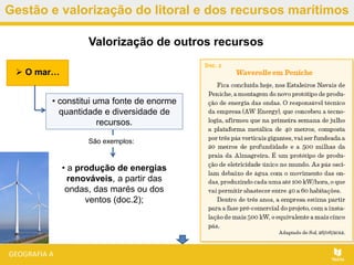 Gestão e valorização do litoral e dos recursos marítimos
• a produção de energias
renováveis, a partir das
ondas, das marés ou dos
ventos (doc.2);
Valorização de outros recursos
• constitui uma fonte de enorme
quantidade e diversidade de
recursos.
 O mar…
São exemplos:
 