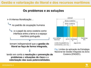 Gestão e valorização do litoral e dos recursos marítimos
tendo em conta a resolução e prevenção de
problemas e situações de risco e a
valorização das suas potencialidades.
Os problemas e as soluções
Fig. Limites da aplicação da Estratégia
Nacional de Gestão Integrada da Zona
Costeira (ENGIZC).
 A intensa litoralização…
no padrão de ocupação humana
e o papel da zona costeira como
interface entre a terra e o espaço
marítimo português
tornam indispensável que a gestão do
litoral se faça de forma integrada,
 