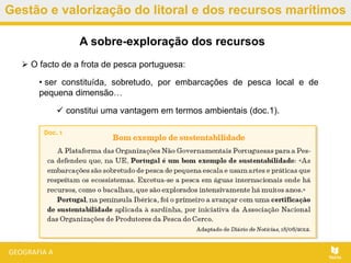 Gestão e valorização do litoral e dos recursos marítimos
 O facto de a frota de pesca portuguesa:
• ser constituída, sobretudo, por embarcações de pesca local e de
pequena dimensão…
 constitui uma vantagem em termos ambientais (doc.1).
A sobre-exploração dos recursos
 