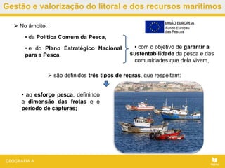 Gestão e valorização do litoral e dos recursos marítimos
• ao esforço pesca, definindo
a dimensão das frotas e o
período de capturas;
 No âmbito:
• da Política Comum da Pesca,
• e do Plano Estratégico Nacional
para a Pesca,
• com o objetivo de garantir a
sustentabilidade da pesca e das
comunidades que dela vivem,
 são definidos três tipos de regras, que respeitam:
 