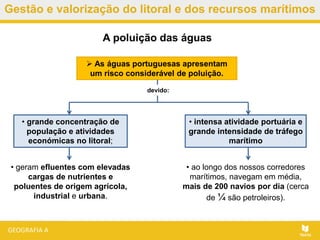 Gestão e valorização do litoral e dos recursos marítimos
• ao longo dos nossos corredores
marítimos, navegam em média,
mais de 200 navios por dia (cerca
de ¼ são petroleiros).
A poluição das águas
 As águas portuguesas apresentam
um risco considerável de poluição.
devido:
• geram efluentes com elevadas
cargas de nutrientes e
poluentes de origem agrícola,
industrial e urbana.
• grande concentração de
população e atividades
económicas no litoral;
• intensa atividade portuária e
grande intensidade de tráfego
marítimo
 