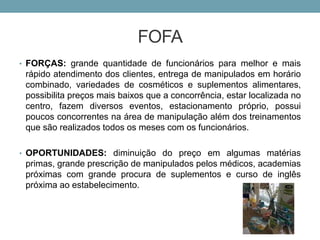 FOFA
• FORÇAS: grande quantidade de funcionários para melhor e mais
rápido atendimento dos clientes, entrega de manipulados em horário
combinado, variedades de cosméticos e suplementos alimentares,
possibilita preços mais baixos que a concorrência, estar localizada no
centro, fazem diversos eventos, estacionamento próprio, possui
poucos concorrentes na área de manipulação além dos treinamentos
que são realizados todos os meses com os funcionários.
• OPORTUNIDADES: diminuição do preço em algumas matérias
primas, grande prescrição de manipulados pelos médicos, academias
próximas com grande procura de suplementos e curso de inglês
próxima ao estabelecimento.
 