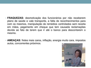 • FRAQUEZAS: desmotivação dos funcionários por não receberem
plano de saúde e vale transporte, a falta de reconhecimentos para
com os mesmos, manipulação de remédios controlados sem receita
em mãos, pagamento em cheque que tem causada reclamações
devida ao fato de terem que ir até o banco para descontarem o
mesmo.
• AMEAÇAS: fretes mais caros, inflação, energia muito cara, impostos
autos, concorrentes próximos.
 