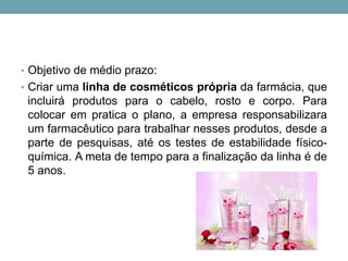 • Objetivo de médio prazo:
• Criar uma linha de cosméticos própria da farmácia, que
incluirá produtos para o cabelo, rosto e corpo. Para
colocar em pratica o plano, a empresa responsabilizara
um farmacêutico para trabalhar nesses produtos, desde a
parte de pesquisas, até os testes de estabilidade físico-
química. A meta de tempo para a finalização da linha é de
5 anos.
 