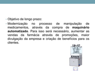 • Objetivo de longo prazo:
• Modernização no processo de manipulação de
medicamentos, através da compra de maquinário
automatizado. Para isso será necessário, aumentar as
vendas da farmácia através de promoções, maior
divulgação da empresa e criação de benefícios para os
clientes.
 