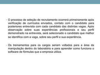 • O processo de seleção de recrutamento ocorrerá primeiramente após
verificação de currículos enviados, contato com o candidato para
posteriores entrevista com cada candidato das distintas vagas. Após
observação sobre suas experiências profissionais e seu perfil
demonstrado na entrevista, será selecionado o candidato que melhor
se identifica com a vaga, sobre seu perfil e sua experiência.
• Os treinamentos para os cargos seriam voltados para a área da
manipulação dentro do laboratório e para aprender como funciona o
software de fórmulas que a empresa utiliza.
 