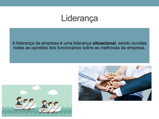 Liderança
A liderança da empresa é uma liderança situacional, sendo ouvidas
todas as opiniões dos funcionários sobre as melhorias da empresa.
 