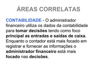 ÁREAS CORRELATAS
CONTABILIDADE - O administrador
financeiro utiliza os dados da contabilidade
para tomar decisões tendo como foco
principal as entradas e saídas de caixa.
Enquanto o contador está mais focado em
registrar e fornecer as informações o
administrador financeiro está mais
focado nas decisões.
 