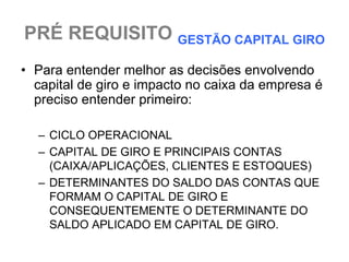 PRÉ REQUISITO GESTÃO CAPITAL GIRO
• Para entender melhor as decisões envolvendo
  capital de giro e impacto no caixa da empresa é
  preciso entender primeiro:

  – CICLO OPERACIONAL
  – CAPITAL DE GIRO E PRINCIPAIS CONTAS
    (CAIXA/APLICAÇÕES, CLIENTES E ESTOQUES)
  – DETERMINANTES DO SALDO DAS CONTAS QUE
    FORMAM O CAPITAL DE GIRO E
    CONSEQUENTEMENTE O DETERMINANTE DO
    SALDO APLICADO EM CAPITAL DE GIRO.
 