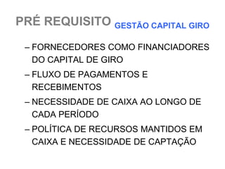PRÉ REQUISITO GESTÃO CAPITAL GIRO

 – FORNECEDORES COMO FINANCIADORES
   DO CAPITAL DE GIRO
 – FLUXO DE PAGAMENTOS E
   RECEBIMENTOS
 – NECESSIDADE DE CAIXA AO LONGO DE
   CADA PERÍODO
 – POLÍTICA DE RECURSOS MANTIDOS EM
   CAIXA E NECESSIDADE DE CAPTAÇÃO
 