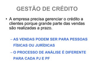 GESTÃO DE CRÉDITO
• A empresa precisa gerenciar o crédito a
  clientes porque grande parte das vendas
  são realizadas a prazo.

  – AS VENDAS PODEM SER PARA PESSOAS
   FÍSICAS OU JURÍDICAS
  – O PROCESSO DE ANÁLISE É DIFERENTE
   PARA CADA PJ E PF
 