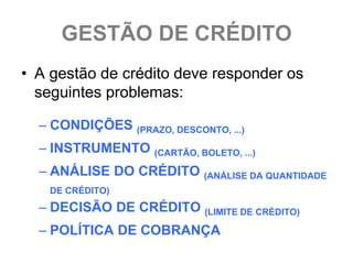 GESTÃO DE CRÉDITO
• A gestão de crédito deve responder os
  seguintes problemas:

  – CONDIÇÕES (PRAZO, DESCONTO, ...)
  – INSTRUMENTO (CARTÃO, BOLETO, ...)
  – ANÁLISE DO CRÉDITO (ANÁLISE DA QUANTIDADE
   DE CRÉDITO)
  – DECISÃO DE CRÉDITO (LIMITE DE CRÉDITO)
  – POLÍTICA DE COBRANÇA
 