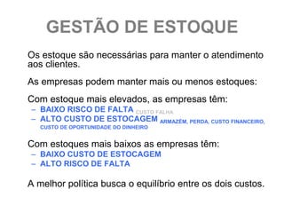 GESTÃO DE ESTOQUE
Os estoque são necessárias para manter o atendimento
aos clientes.
As empresas podem manter mais ou menos estoques:
Com estoque mais elevados, as empresas têm:
– BAIXO RISCO DE FALTA CUSTO FALHA
– ALTO CUSTO DE ESTOCAGEM ARMAZÉM, PERDA, CUSTO FINANCEIRO,
   CUSTO DE OPORTUNIDADE DO DINHEIRO


Com estoques mais baixos as empresas têm:
– BAIXO CUSTO DE ESTOCAGEM
– ALTO RISCO DE FALTA

A melhor política busca o equilíbrio entre os dois custos.
 