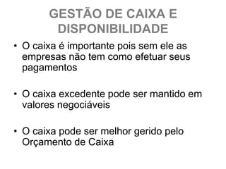 GESTÃO DE CAIXA E
        DISPONIBILIDADE
• O caixa é importante pois sem ele as
  empresas não tem como efetuar seus
  pagamentos

• O caixa excedente pode ser mantido em
  valores negociáveis

• O caixa pode ser melhor gerido pelo
  Orçamento de Caixa
 