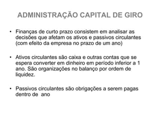 ADMINISTRAÇÃO CAPITAL DE GIRO

• Finanças de curto prazo consistem em analisar as
  decisões que afetam os ativos e passivos circulantes
  (com efeito da empresa no prazo de um ano)

• Ativos circulantes são caixa e outras contas que se
  espera converter em dinheiro em período inferior a 1
  ano. São organizações no balanço por ordem de
  liquidez.

• Passivos circulantes são obrigações a serem pagas
  dentro de ano
 