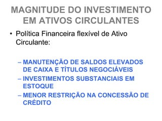 MAGNITUDE DO INVESTIMENTO
  EM ATIVOS CIRCULANTES
• Política Financeira flexível de Ativo
  Circulante:

  – MANUTENÇÃO DE SALDOS ELEVADOS
    DE CAIXA E TÍTULOS NEGOCIÁVEIS
  – INVESTIMENTOS SUBSTANCIAIS EM
    ESTOQUE
  – MENOR RESTRIÇÃO NA CONCESSÃO DE
    CRÉDITO
 