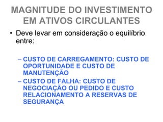 MAGNITUDE DO INVESTIMENTO
  EM ATIVOS CIRCULANTES
• Deve levar em consideração o equilíbrio
  entre:

  – CUSTO DE CARREGAMENTO: CUSTO DE
    OPORTUNIDADE E CUSTO DE
    MANUTENÇÃO
  – CUSTO DE FALHA: CUSTO DE
    NEGOCIAÇÃO OU PEDIDO E CUSTO
    RELACIONAMENTO A RESERVAS DE
    SEGURANÇA
 