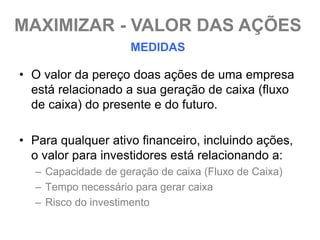 MAXIMIZAR - VALOR DAS AÇÕES
                    MEDIDAS

• O valor da pereço doas ações de uma empresa
  está relacionado a sua geração de caixa (fluxo
  de caixa) do presente e do futuro.

• Para qualquer ativo financeiro, incluindo ações,
  o valor para investidores está relacionando a:
  – Capacidade de geração de caixa (Fluxo de Caixa)
  – Tempo necessário para gerar caixa
  – Risco do investimento
 