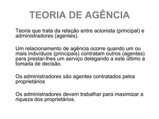 TEORIA DE AGÊNCIA
Teoria que trata da relação entre acionista (principal) e
administradores (agentes).

Um relacionamento de agência ocorre quando um ou
mais indivíduos (principais) contratam outros (agentes)
para prestar-lhes um serviço delegando a este último a
tomada de decisão.

Os administradores são agentes contratados pelos
proprietários

Os administradores devem trabalhar para maximizar a
riqueza dos proprietários.
 