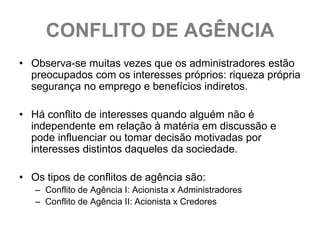 CONFLITO DE AGÊNCIA
• Observa-se muitas vezes que os administradores estão
  preocupados com os interesses próprios: riqueza própria
  segurança no emprego e benefícios indiretos.

• Há conflito de interesses quando alguém não é
  independente em relação à matéria em discussão e
  pode influenciar ou tomar decisão motivadas por
  interesses distintos daqueles da sociedade.

• Os tipos de conflitos de agência são:
   – Conflito de Agência I: Acionista x Administradores
   – Conflito de Agência II: Acionista x Credores
 