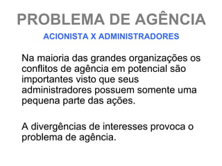 PROBLEMA DE AGÊNCIA
    ACIONISTA X ADMINISTRADORES

Na maioria das grandes organizações os
conflitos de agência em potencial são
importantes visto que seus
administradores possuem somente uma
pequena parte das ações.

A divergências de interesses provoca o
problema de agência.
 
