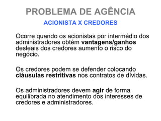 PROBLEMA DE AGÊNCIA
         ACIONISTA X CREDORES

Ocorre quando os acionistas por intermédio dos
administradores obtém vantagens/ganhos
desleais dos credores aumento o risco do
negócio.

Os credores podem se defender colocando
cláusulas restritivas nos contratos de dívidas.

Os administradores devem agir de forma
equilibrada no atendimento dos interesses de
credores e administradores.
 