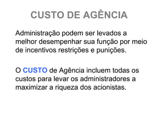 CUSTO DE AGÊNCIA
Administração podem ser levados a
melhor desempenhar sua função por meio
de incentivos restrições e punições.

O CUSTO de Agência incluem todas os
custos para levar os administradores a
maximizar a riqueza dos acionistas.
 