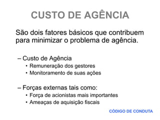 CUSTO DE AGÊNCIA
São dois fatores básicos que contribuem
para minimizar o problema de agência.

– Custo de Agência
   • Remuneração dos gestores
   • Monitoramento de suas ações

– Forças externas tais como:
   • Força de acionistas mais importantes
   • Ameaças de aquisição fiscais
                                     CÓDIGO DE CONDUTA
 