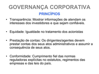 GOVERNANÇA CORPORATIVA
                      PRINCÍPIOS
• Transparência: Mostrar informações de atendam os
  interesses dos investidores e que sejam confiáveis.

• Equidade: Igualdade no tratamento dos acionistas

• Prestação de contas: Os dirigentes/agentes devem
  prestar contas dos seus atos administrativos e assumir a
  consequência de seus atos.

• Conformidade: Cumprimento fiel das normas
  reguladoras explícitas no estatutos, regimentos das
  empresas e das leis do país.
 