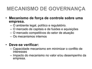 MECANISMO DE GOVERNANÇA
• Mecanismo de força de controle sobre uma
  empresa.
  –   O ambiente legal, político e regulatório.
  –   O mercado de capitais e de fusões e aquisições
  –   O mercado competitivos do setor de atuação
  –   Os mecanismos internos

• Deve-se verificar:
  – Capacidade mecanismo em minimizar o conflito de
    interesses
  – Impacto do mecanismo no valor e/ou desempenho da
    empresa.
 
