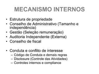 MECANISMO INTERNOS
• Estrutura de propriedade
• Conselho de Administrativo (Tamanho e
  independência)
• Gestão (Seleção remuneração)
• Auditoria Independente (Externa)
• Conselho de fiscal

• Conduta e conflito de interesse
  – Código de Conduta e demais regras
  – Disclosure (Controle das Atividades)
  – Controles internos e compliance
 